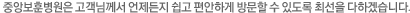 중앙보훈병원은 고객님께서 언제든지 쉽고 편안하게 방문할 수 있도록 최선을 다하겠습니다.